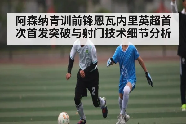阿森纳青训前锋恩瓦内里英超首次首发突破与射门技术细节分析 - 9BO SPORTS